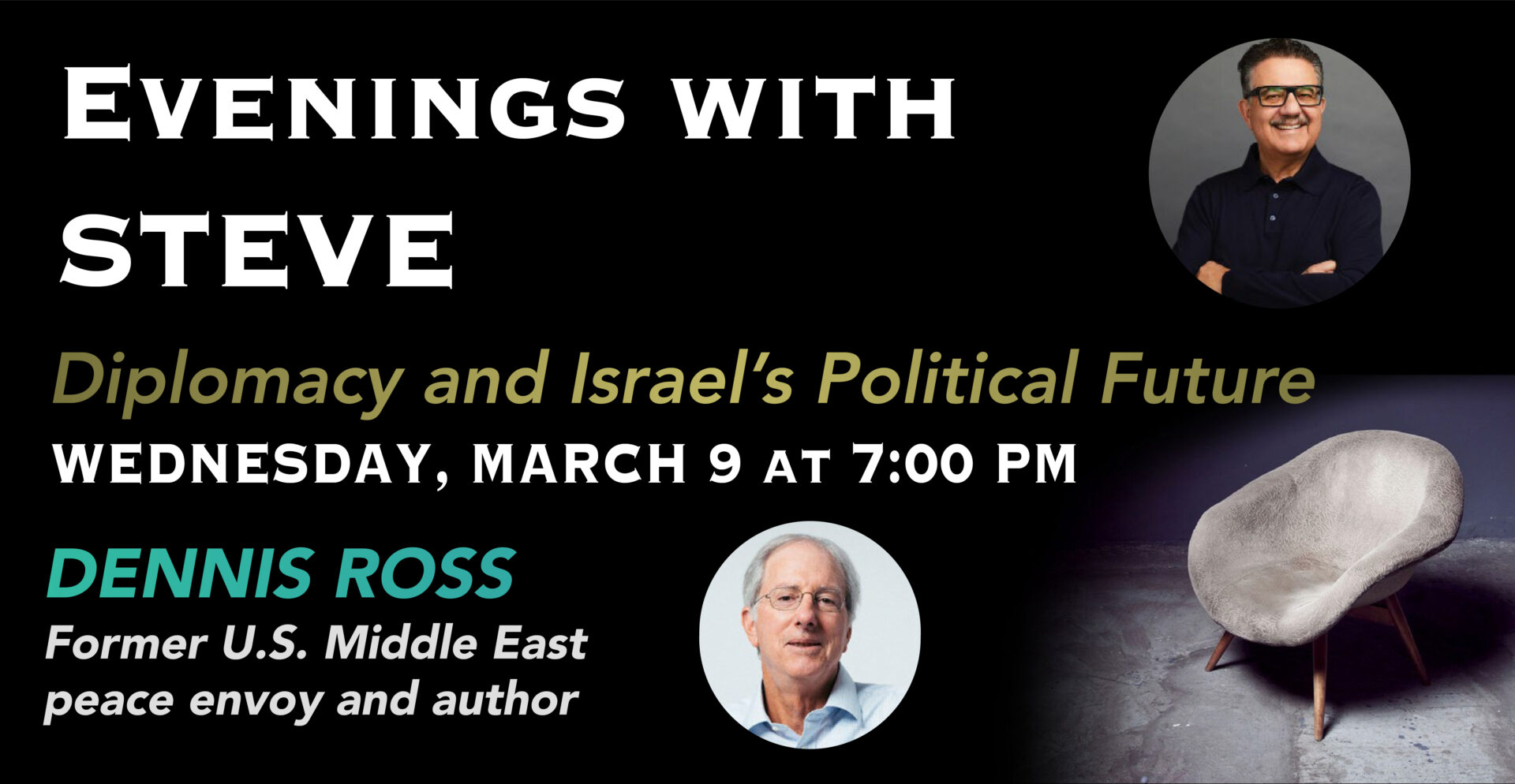 A black background with a grey chair in the corner and a picture of Dennis Ross and Steve. Text says, 'Evening with Steve; Diplomacy and Israel's Political Future; Wednesday, March 9 at 7:00 p.m.; Dennis Ross Former U.S. Middle East Peace Envoy and Author.'