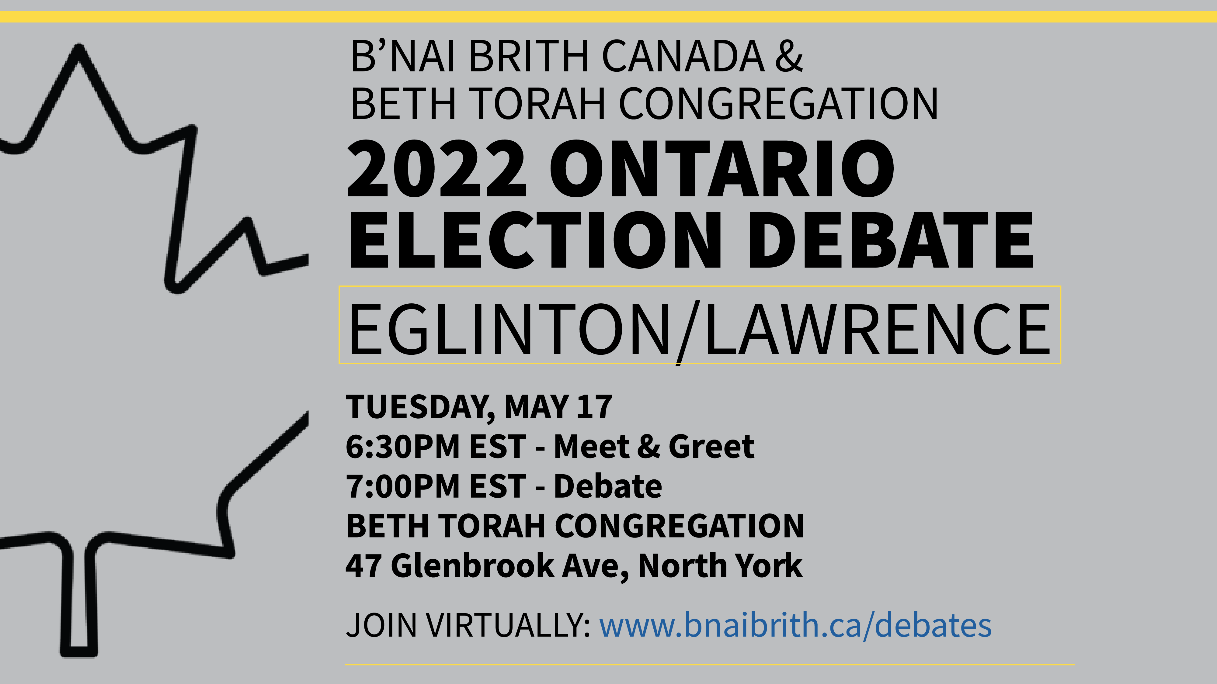 Grey and black Maple leaf, text says, "B'nai Brith Canada & Beth Torah Congregation; 2022 Ontario Election Dabate; Eglinton/Lawrence, Tuesday, May 17; 6:30 PM Est - Meet & Greet; 7:00 PM Est - Debate; Beth Torah Congregation 47 Glenbrook Ave, North York; Join Virtually: www.bnaibrith.ca/debates."