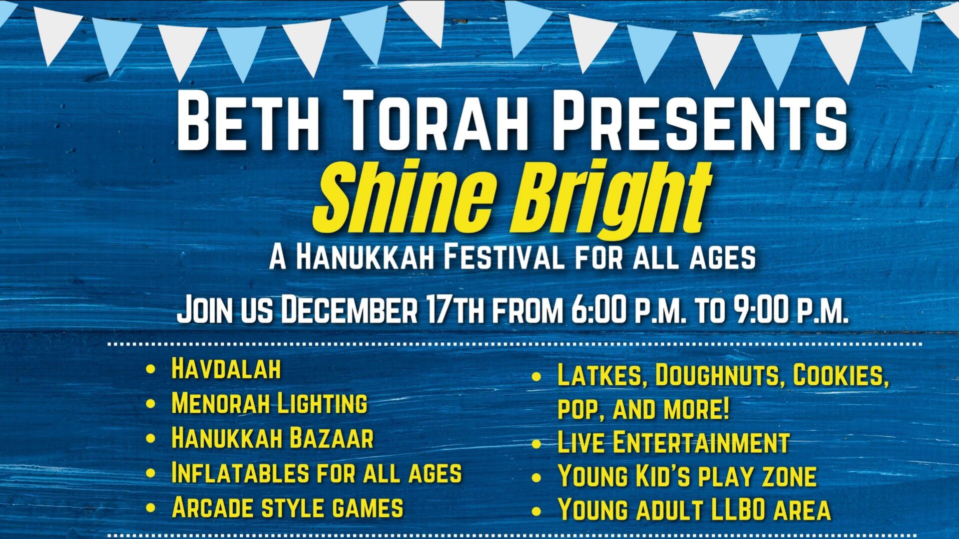 Beth Torah Presents Shine Bright; A hanukkah festival for all ages, Join us December 17th from 6:99 p.m. to 9:00 p.m. Havdalah, Menorah Lighting, Hanukkah Bazaar; Inflatables for all ages, Arcade style games, Latkes, doguhnuts, cookies, pop, and more! Live Entertainment, Young Kid's Play Zone, Young Adult LLB0 Area."