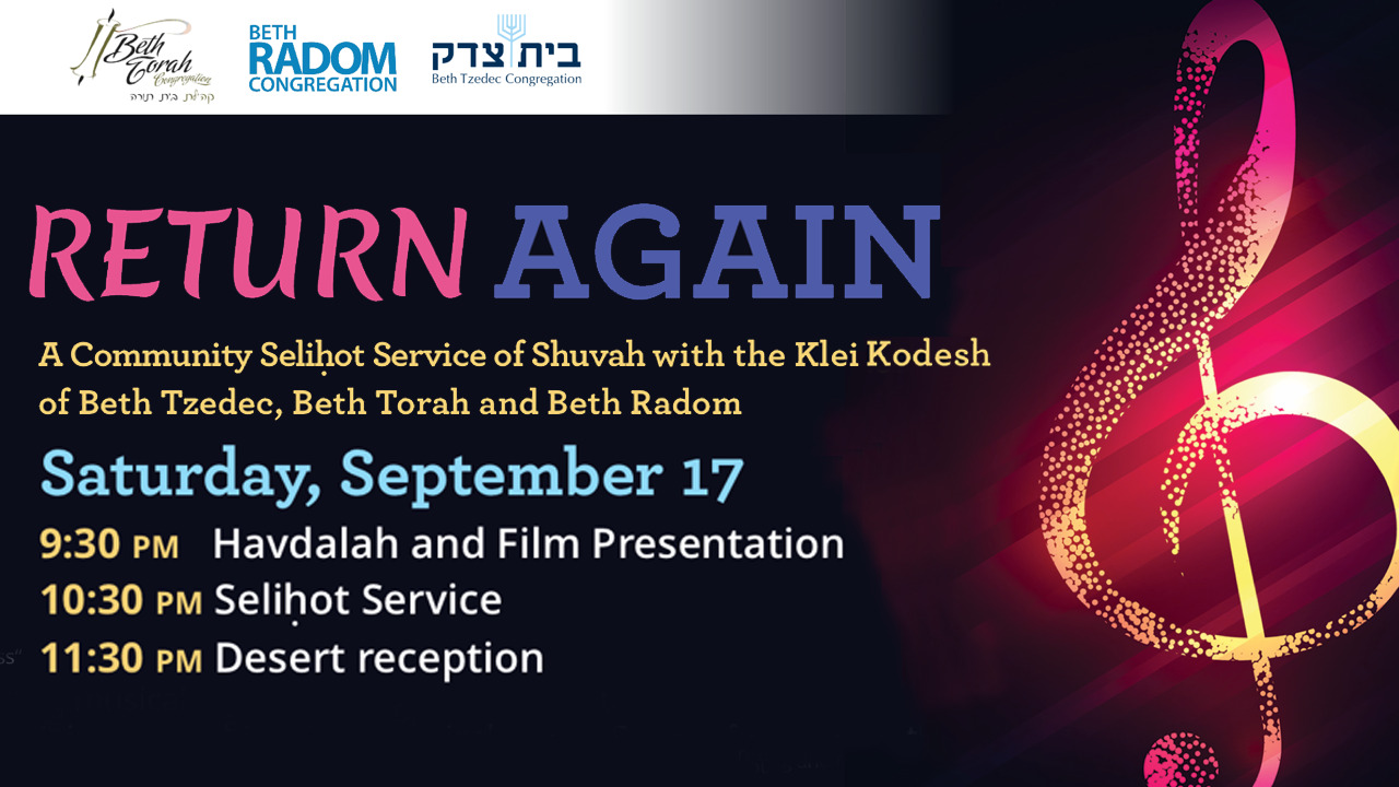 Return Again: A community Selihot Service o Shuvah with the Klei Kodesh of Beth Tzedec, Beth Torah and Beth Radom; Saturday, September 17; 9:30 p.m. Havdalah and Film Presentation, 10:30 p.m. Selihot Service, 11:30 p.m. Desert Receptin